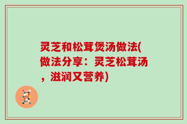 灵芝和松茸煲汤做法(做法分享:灵芝松茸汤,滋润又营养) 灵芝和松茸煲汤做法(做法分享:灵芝松茸汤,滋润又营养)