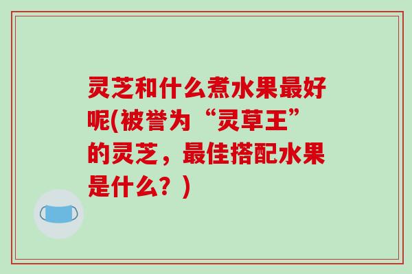 灵芝和什么煮水果好呢(被誉为“灵草王”的灵芝,佳搭配水果是什么?) 灵芝和什么煮水果好呢(被誉为“灵草王”的灵芝,佳搭配水果是什么?)