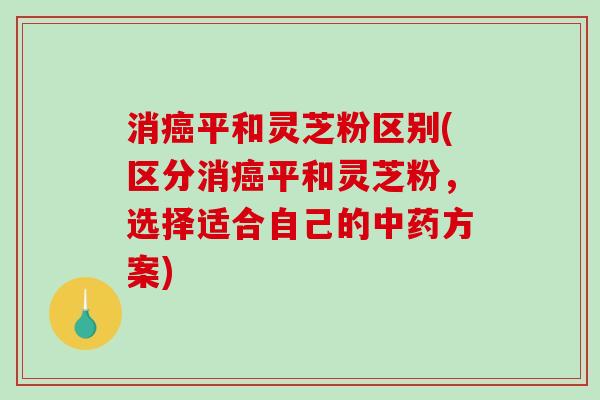 消平和灵芝粉区别(区分消平和灵芝粉,选择适合自己的方案) 消平和灵芝粉区别(区分消平和灵芝粉,选择适合自己的方案)