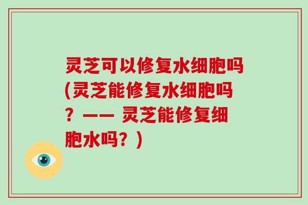 灵芝可以修复水细胞吗(灵芝能修复水细胞吗?—— 灵芝能修复细胞水吗?) 灵芝可以修复水细胞吗(灵芝能修复水细胞吗?—— 灵芝能修复细胞水吗?)
