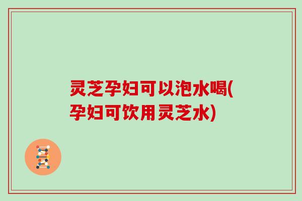 灵芝孕妇可以泡水喝(孕妇可饮用灵芝水)
