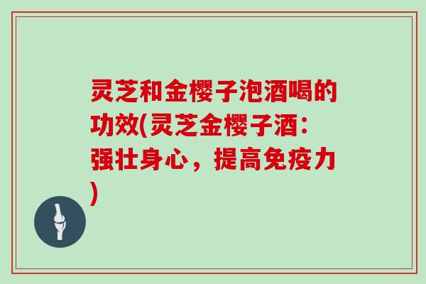 灵芝和金樱子泡酒喝的功效(灵芝金樱子酒:强壮身心,提高免疫力) 灵芝和金樱子泡酒喝的功效(灵芝金樱子酒:强壮身心,提高免疫力)
