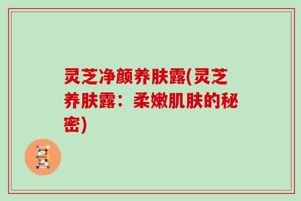 灵芝净颜养肤露(灵芝养肤露:柔嫩的秘密) 灵芝净颜养肤露(灵芝养肤露:柔嫩的秘密)