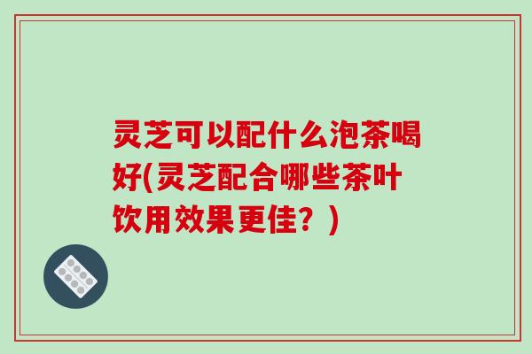 灵芝可以配什么泡茶喝好(灵芝配合哪些茶叶饮用效果更佳?) 灵芝可以配什么泡茶喝好(灵芝配合哪些茶叶饮用效果更佳?)