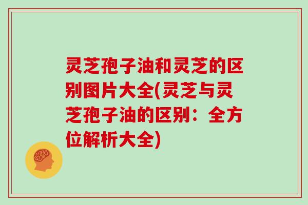 灵芝孢子油和灵芝的区别图片大全(灵芝与灵芝孢子油的区别:全方位解析大全) 灵芝孢子油和灵芝的区别图片大全(灵芝与灵芝孢子油的区别:全方位解析大全)
