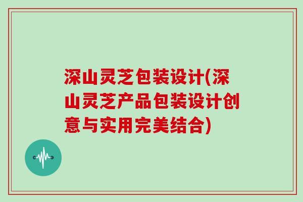 深山灵芝包装设计(深山灵芝产品包装设计创意与实用完美结合) 深山灵芝包装设计(深山灵芝产品包装设计创意与实用完美结合)