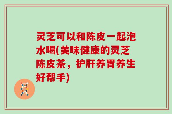 灵芝可以和陈皮一起泡水喝(美味健康的灵芝陈皮茶,养胃养生好帮手) 灵芝可以和陈皮一起泡水喝(美味健康的灵芝陈皮茶,养胃养生好帮手)
