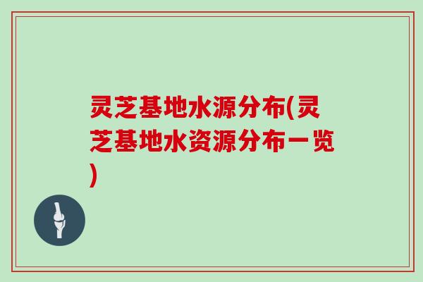 灵芝基地水源分布(灵芝基地水资源分布一览) 灵芝基地水源分布(灵芝基地水资源分布一览)