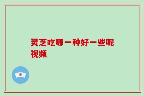 灵芝吃哪一种好一些呢视频 灵芝吃哪一种好一些呢视频