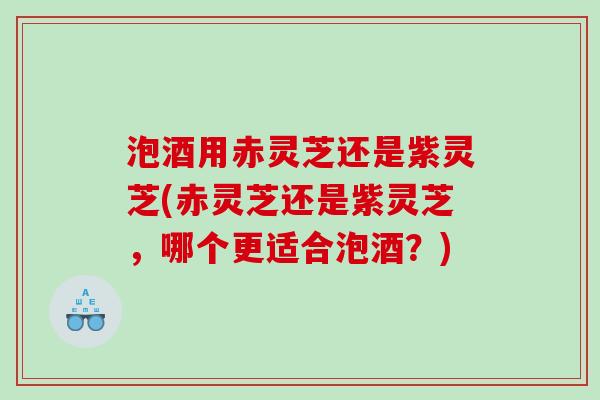 泡酒用赤灵芝还是紫灵芝(赤灵芝还是紫灵芝,哪个更适合泡酒?) 泡酒用赤灵芝还是紫灵芝(赤灵芝还是紫灵芝,哪个更适合泡酒?)