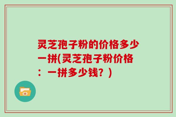 灵芝孢子粉的价格多少一拼(灵芝孢子粉价格:一拼多少钱?) 灵芝孢子粉的价格多少一拼(灵芝孢子粉价格:一拼多少钱?)
