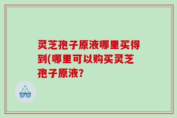 灵芝孢子原液哪里买得到(哪里可以购买灵芝孢子原液? 灵芝孢子原液哪里买得到(哪里可以购买灵芝孢子原液?