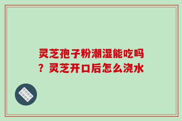灵芝孢子粉潮湿能吃吗?灵芝开口后怎么浇水 灵芝孢子粉潮湿能吃吗?灵芝开口后怎么浇水