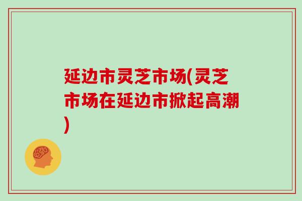 延边市灵芝市场(灵芝市场在延边市掀起高潮) 延边市灵芝市场(灵芝市场在延边市掀起高潮)