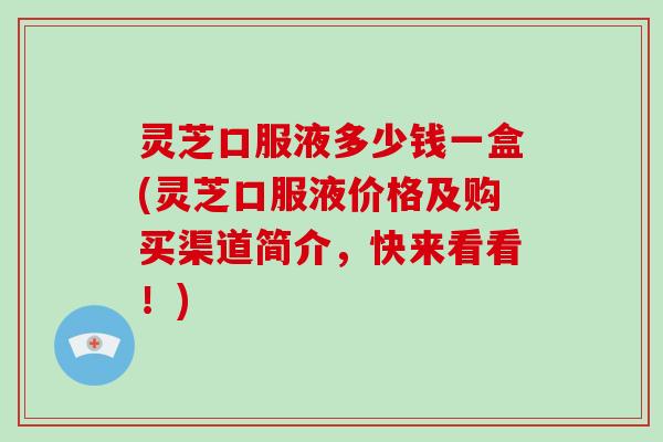 灵芝口服液多少钱一盒(灵芝口服液价格及购买渠道简介,快来看看!) 灵芝口服液多少钱一盒(灵芝口服液价格及购买渠道简介,快来看看!)
