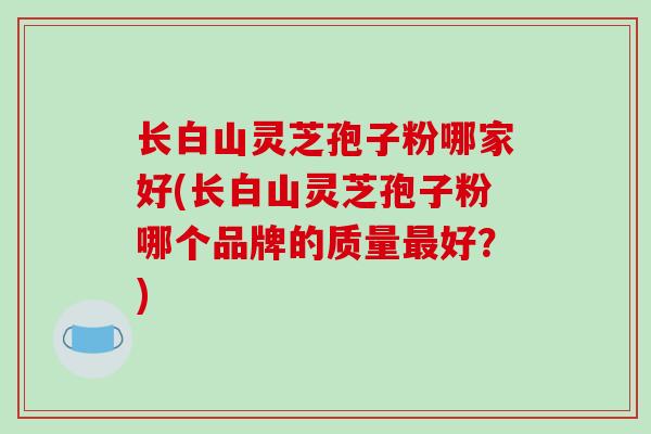 长白山灵芝孢子粉哪家好(长白山灵芝孢子粉哪个品牌的质量好?) 长白山灵芝孢子粉哪家好(长白山灵芝孢子粉哪个品牌的质量好?)