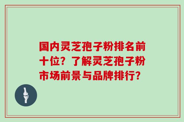 国内灵芝孢子粉排名前十位？了解灵芝孢子粉市场前景与品牌排行？