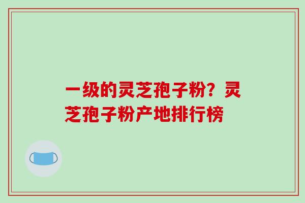 一级的灵芝孢子粉？灵芝孢子粉产地排行榜
