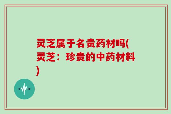 灵芝属于名贵药材吗(灵芝:珍贵的材料) 灵芝属于名贵药材吗(灵芝:珍贵的材料)