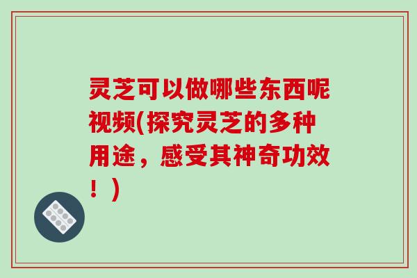 灵芝可以做哪些东西呢视频(探究灵芝的多种用途，感受其神奇功效！)