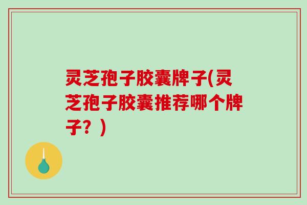 灵芝孢子胶囊牌子(灵芝孢子胶囊推荐哪个牌子？)