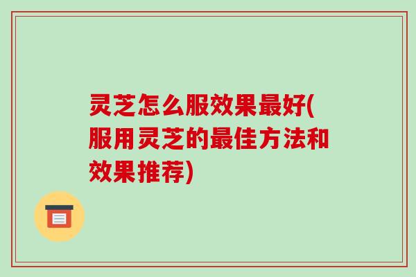 灵芝怎么服效果好(服用灵芝的佳方法和效果推荐) 灵芝怎么服效果好(服用灵芝的佳方法和效果推荐)