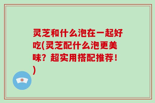 灵芝和什么泡在一起好吃(灵芝配什么泡更美味？超实用搭配推荐！)