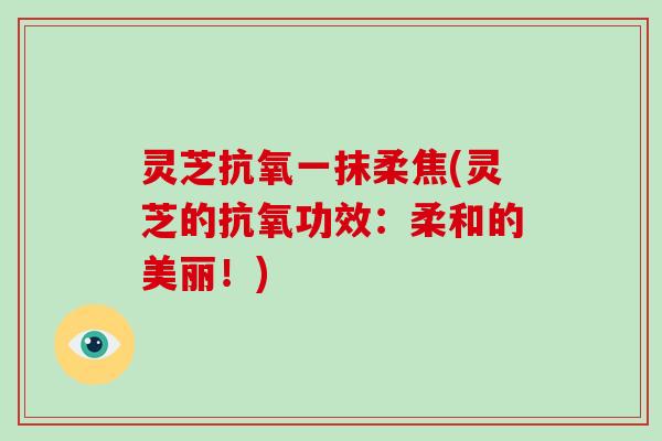 灵芝抗氧一抹柔焦(灵芝的抗氧功效:柔和的美丽!) 灵芝抗氧一抹柔焦(灵芝的抗氧功效:柔和的美丽!)