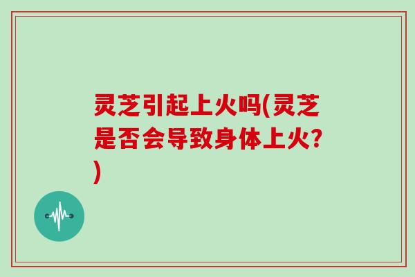 灵芝引起上火吗(灵芝是否会导致身体上火?) 灵芝引起上火吗(灵芝是否会导致身体上火?)