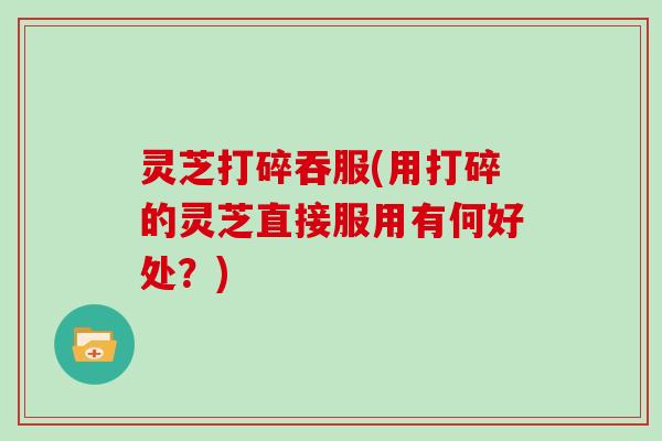 灵芝打碎吞服(用打碎的灵芝直接服用有何好处?) 灵芝打碎吞服(用打碎的灵芝直接服用有何好处?)