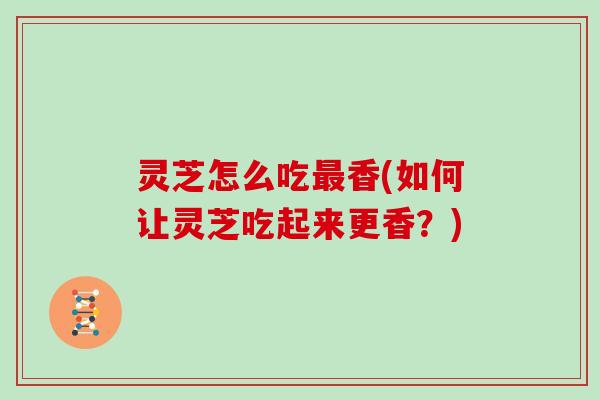 灵芝怎么吃香(如何让灵芝吃起来更香?) 灵芝怎么吃香(如何让灵芝吃起来更香?)