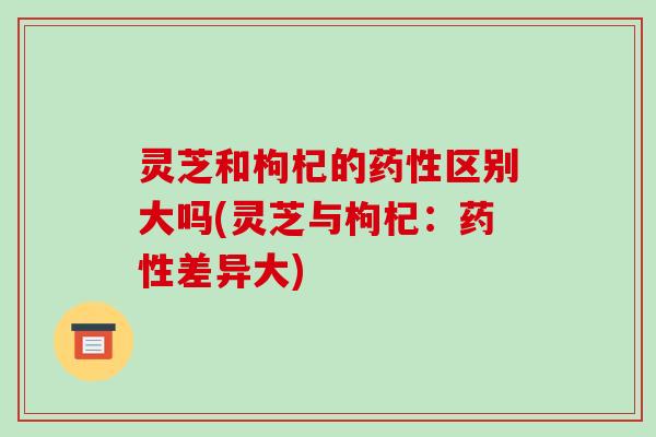 灵芝和枸杞的区别大吗(灵芝与枸杞：差异大)