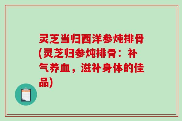 灵芝当归西洋参炖排骨(灵芝归参炖排骨:,滋补身体的佳品) 灵芝当归西洋参炖排骨(灵芝归参炖排骨:,滋补身体的佳品)