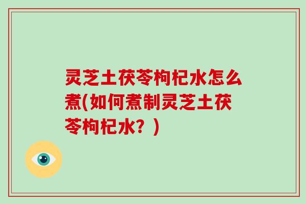 灵芝土茯苓枸杞水怎么煮(如何煮制灵芝土茯苓枸杞水?) 灵芝土茯苓枸杞水怎么煮(如何煮制灵芝土茯苓枸杞水?)