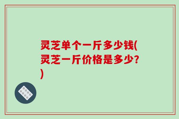灵芝单个一斤多少钱(灵芝一斤价格是多少?) 灵芝单个一斤多少钱(灵芝一斤价格是多少?)