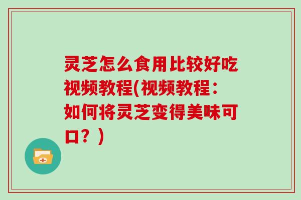 灵芝怎么食用比较好吃视频教程(视频教程:如何将灵芝变得美味可口?) 灵芝怎么食用比较好吃视频教程(视频教程:如何将灵芝变得美味可口?)