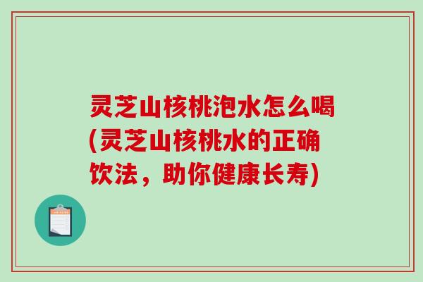 灵芝山核桃泡水怎么喝(灵芝山核桃水的正确饮法,助你健康长寿) 灵芝山核桃泡水怎么喝(灵芝山核桃水的正确饮法,助你健康长寿)