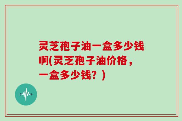 灵芝孢子油一盒多少钱啊(灵芝孢子油价格，一盒多少钱？)