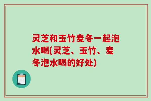 灵芝和玉竹麦冬一起泡水喝(灵芝、玉竹、麦冬泡水喝的好处) 灵芝和玉竹麦冬一起泡水喝(灵芝、玉竹、麦冬泡水喝的好处)
