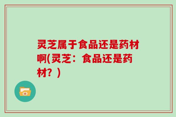灵芝属于食品还是药材啊(灵芝:食品还是药材?) 灵芝属于食品还是药材啊(灵芝:食品还是药材?)