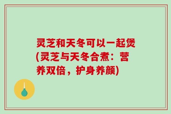 灵芝和天冬可以一起煲(灵芝与天冬合煮：营养双倍，护身养颜)