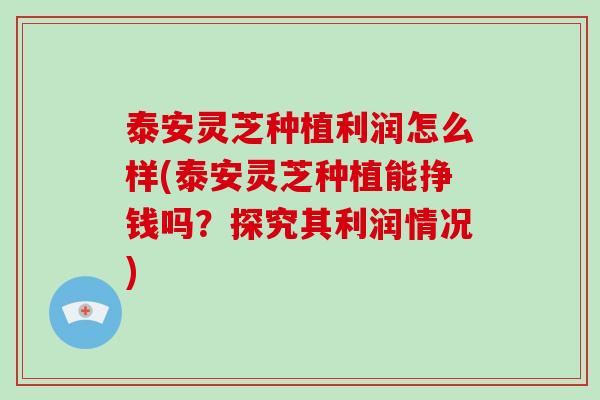 泰安灵芝种植利润怎么样(泰安灵芝种植能挣钱吗?探究其利润情况) 泰安灵芝种植利润怎么样(泰安灵芝种植能挣钱吗?探究其利润情况)