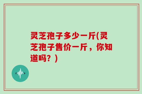 灵芝孢子多少一斤(灵芝孢子售价一斤,你知道吗?) 灵芝孢子多少一斤(灵芝孢子售价一斤,你知道吗?)