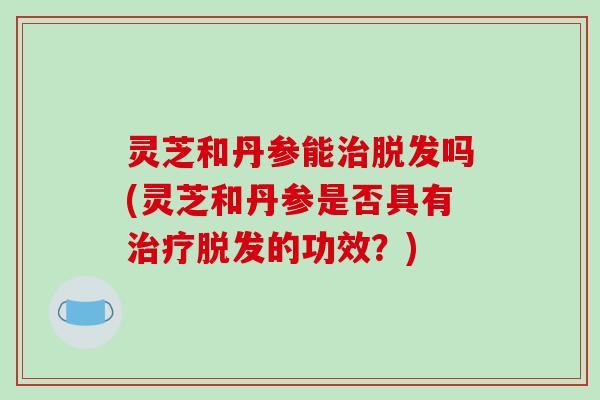 灵芝和丹参能吗(灵芝和丹参是否具有的功效?) 灵芝和丹参能吗(灵芝和丹参是否具有的功效?)
