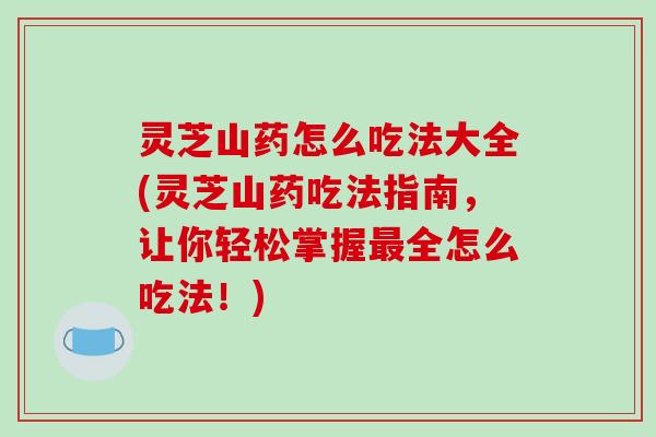 灵芝山药怎么吃法大全(灵芝山药吃法指南，让你轻松掌握全怎么吃法！)