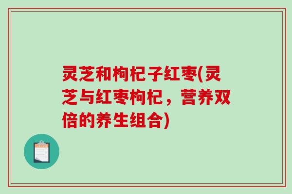 灵芝和枸杞子红枣(灵芝与红枣枸杞,营养双倍的养生组合) 灵芝和枸杞子红枣(灵芝与红枣枸杞,营养双倍的养生组合)