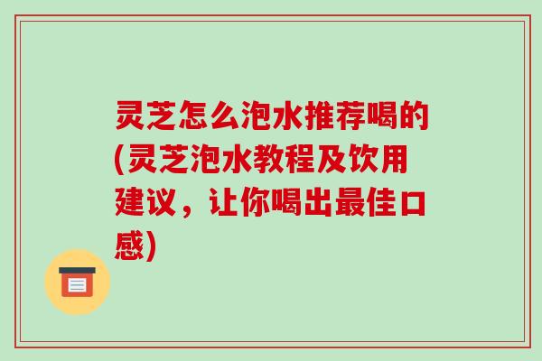 灵芝怎么泡水推荐喝的(灵芝泡水教程及饮用建议,让你喝出佳口感) 灵芝怎么泡水推荐喝的(灵芝泡水教程及饮用建议,让你喝出佳口感)