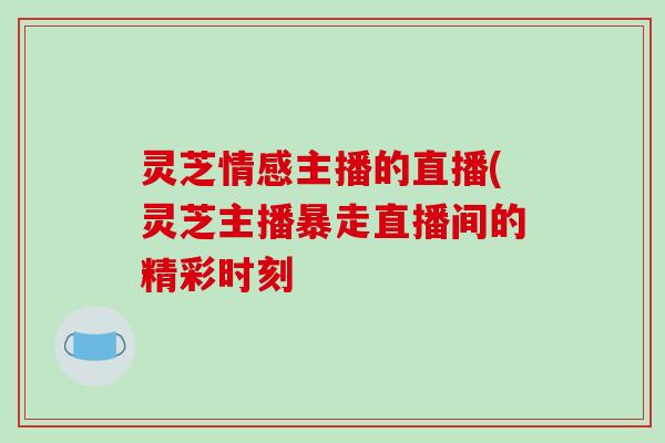 灵芝情感主播的直播(灵芝主播暴走直播间的精彩时刻 灵芝情感主播的直播(灵芝主播暴走直播间的精彩时刻