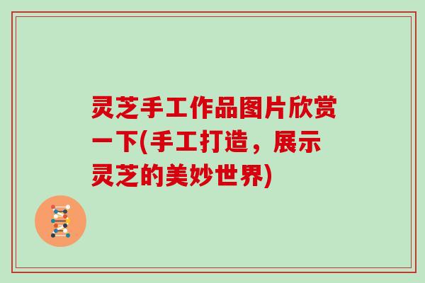 灵芝手工作品图片欣赏一下(手工打造，展示灵芝的美妙世界)