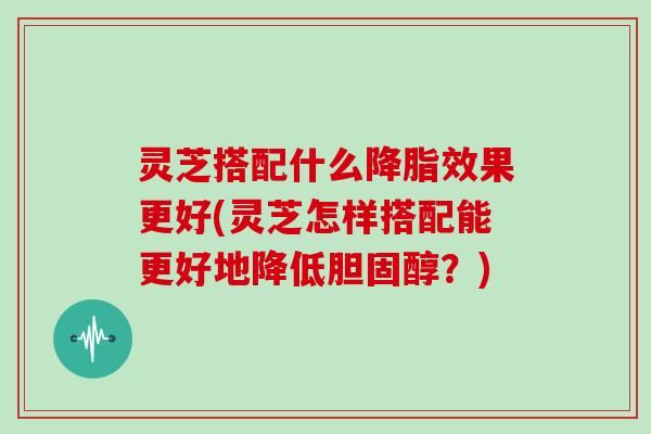 灵芝搭配什么效果更好(灵芝怎样搭配能更好地降低?) 灵芝搭配什么效果更好(灵芝怎样搭配能更好地降低?)